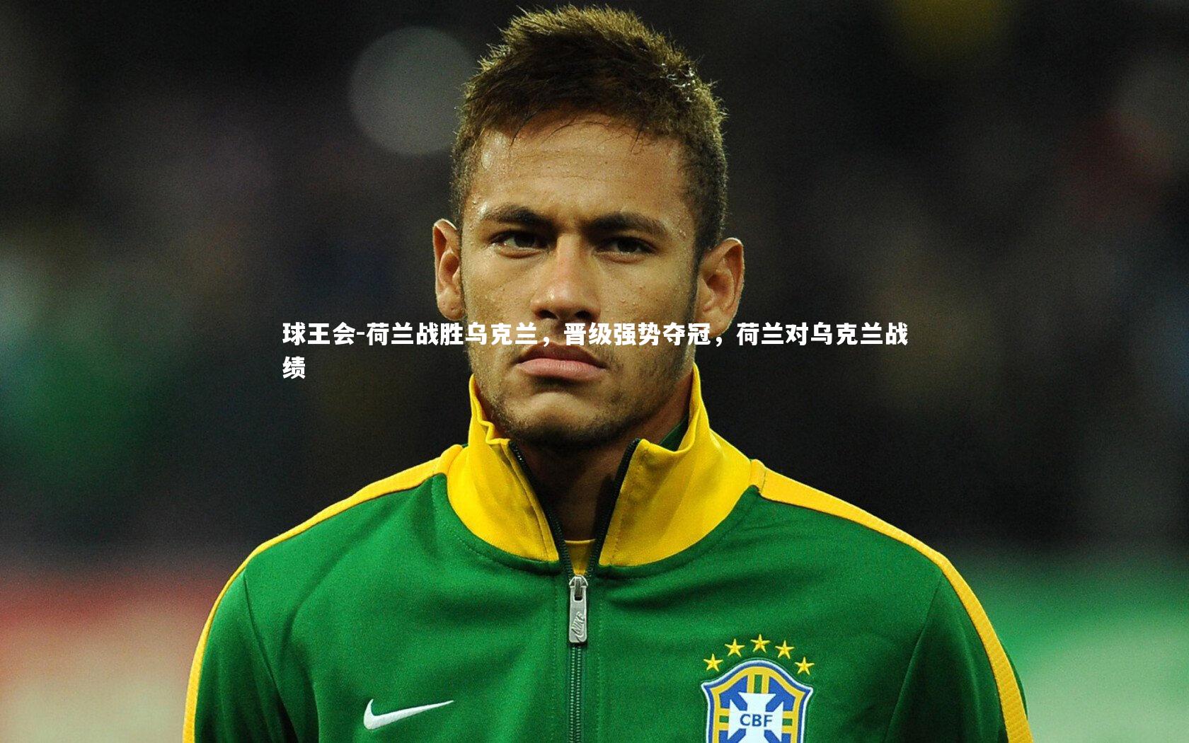 球王会-荷兰战胜乌克兰，晋级强势夺冠，荷兰对乌克兰战绩