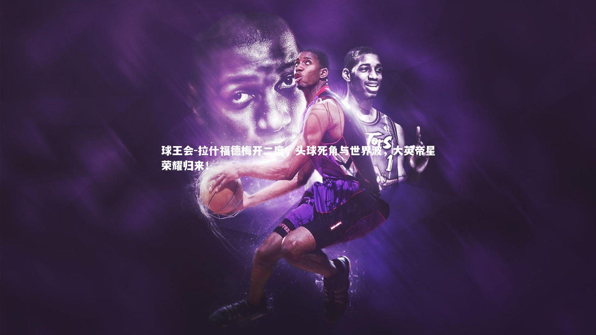 球王会-拉什福德梅开二度，头球死角与世界波，大英帝星荣耀归来！