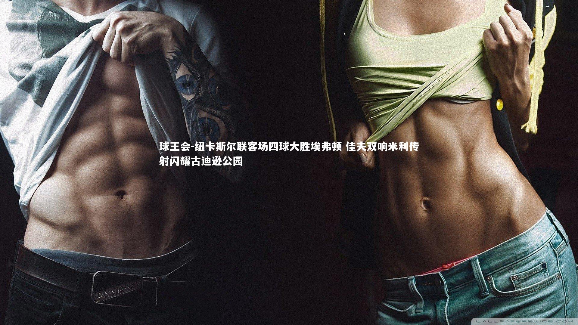 球王会-纽卡斯尔联客场四球大胜埃弗顿 佳夫双响米利传射闪耀古迪逊公园