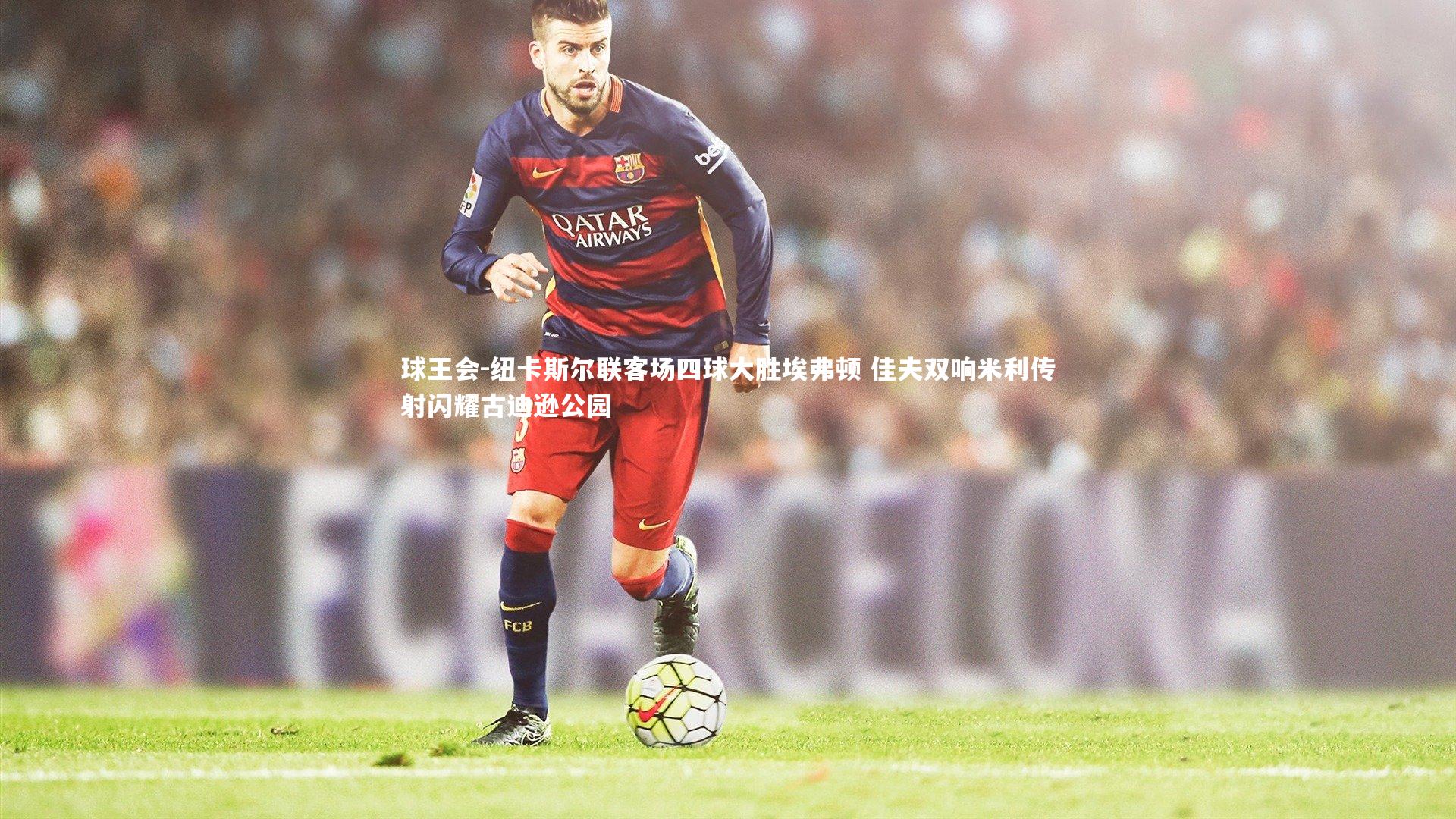 纽卡斯尔联客场四球大胜埃弗顿 佳夫双响米利传射闪耀古迪逊公园