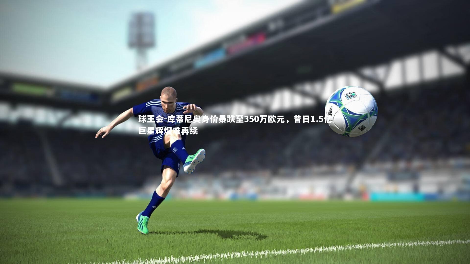 球王会-库蒂尼奥身价暴跌至350万欧元，昔日1.5亿巨星辉煌难再续