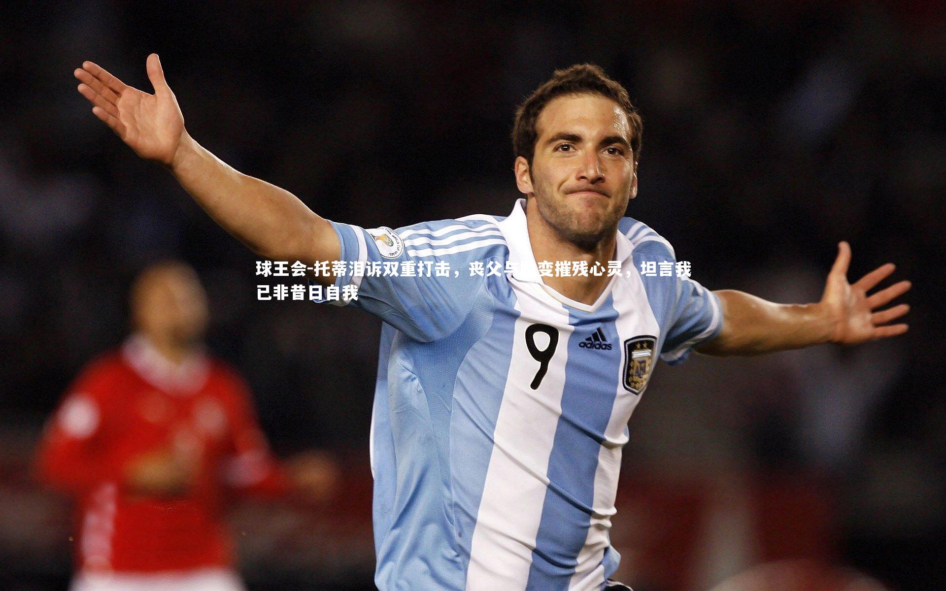 球王会-托蒂泪诉双重打击，丧父与婚变摧残心灵，坦言我已非昔日自我