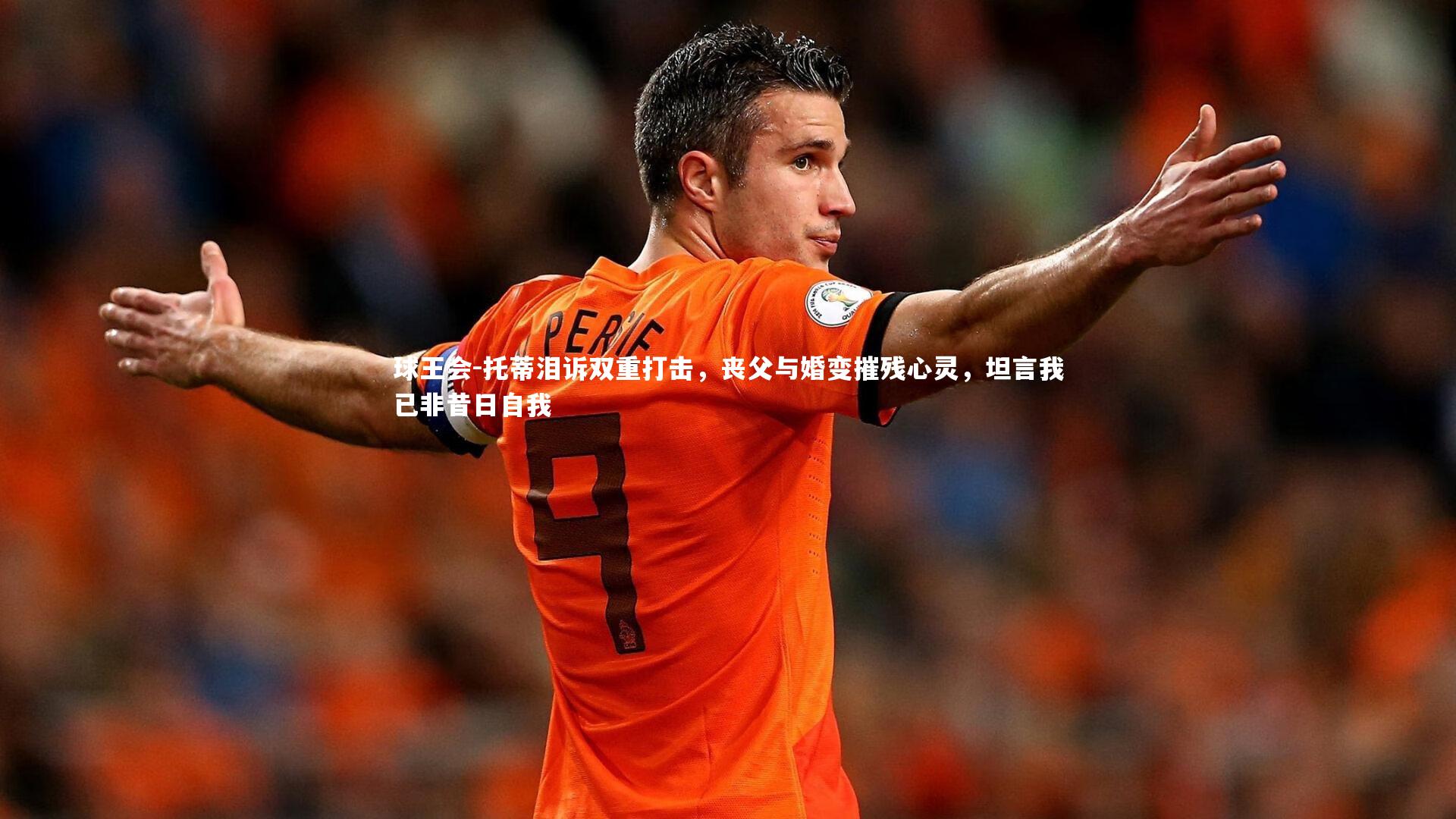 托蒂泪诉双重打击，丧父与婚变摧残心灵，坦言我已非昔日自我