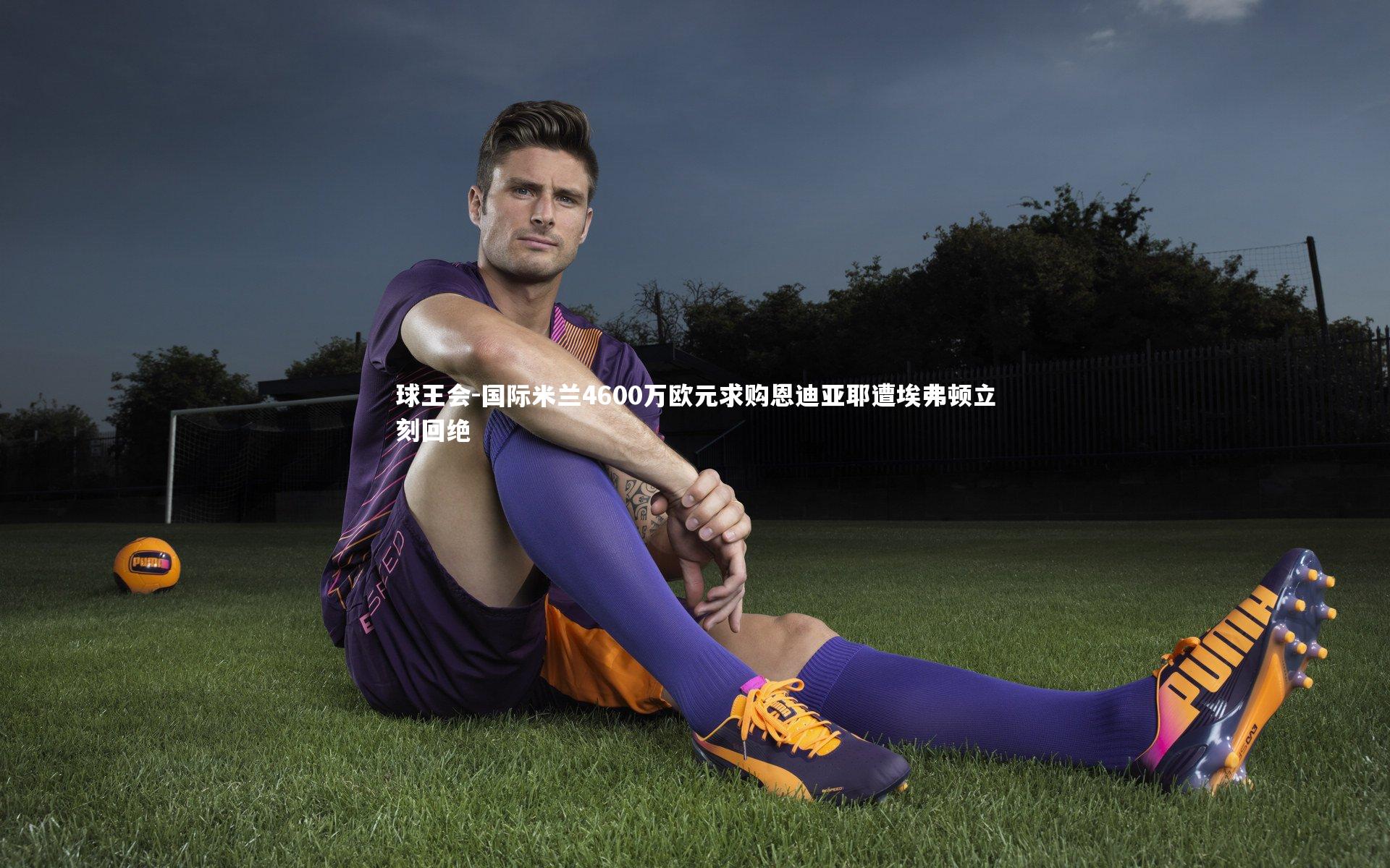 国际米兰4600万欧元求购恩迪亚耶遭埃弗顿立刻回绝