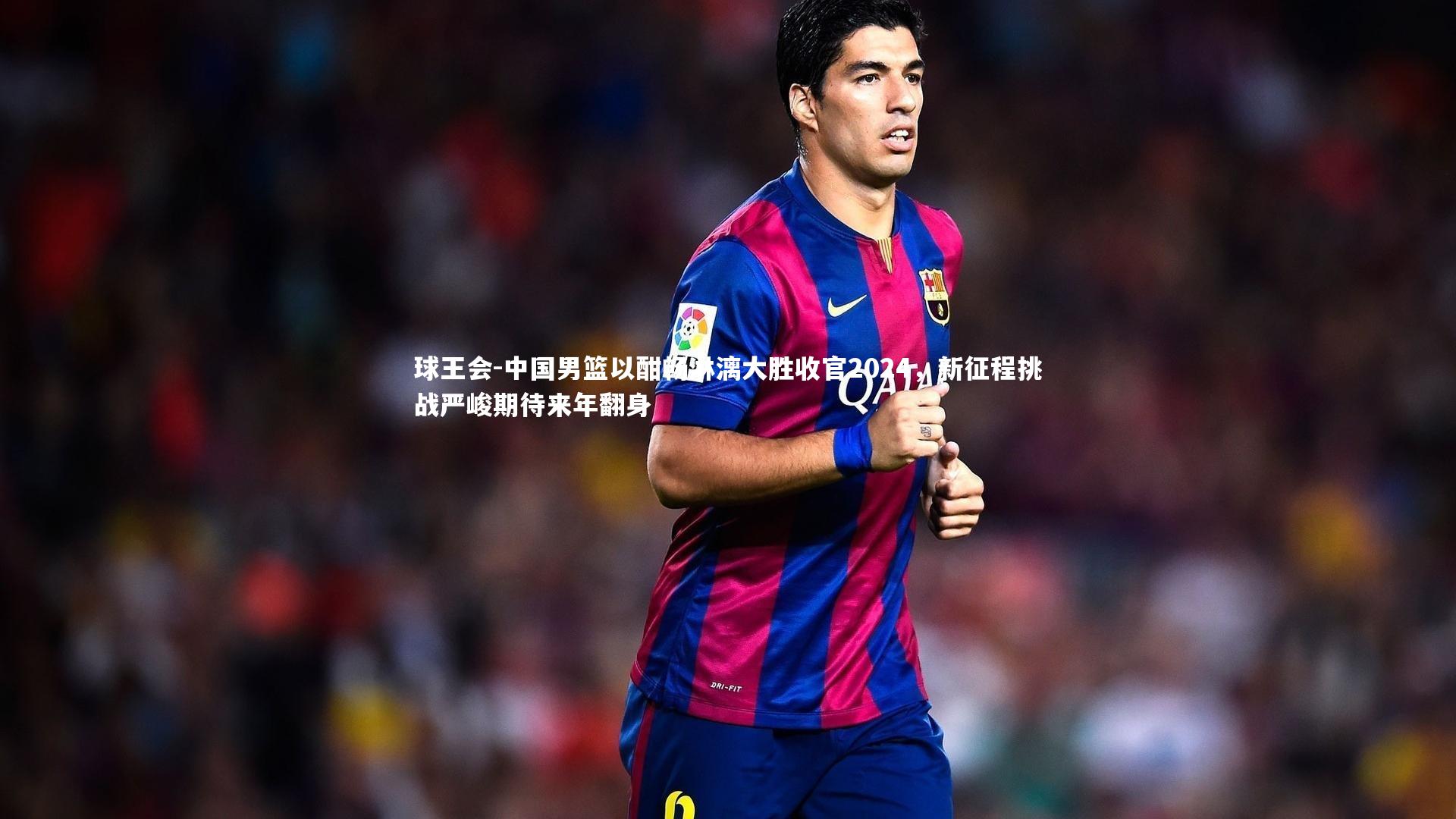 球王会-中国男篮以酣畅淋漓大胜收官2024，新征程挑战严峻期待来年翻身