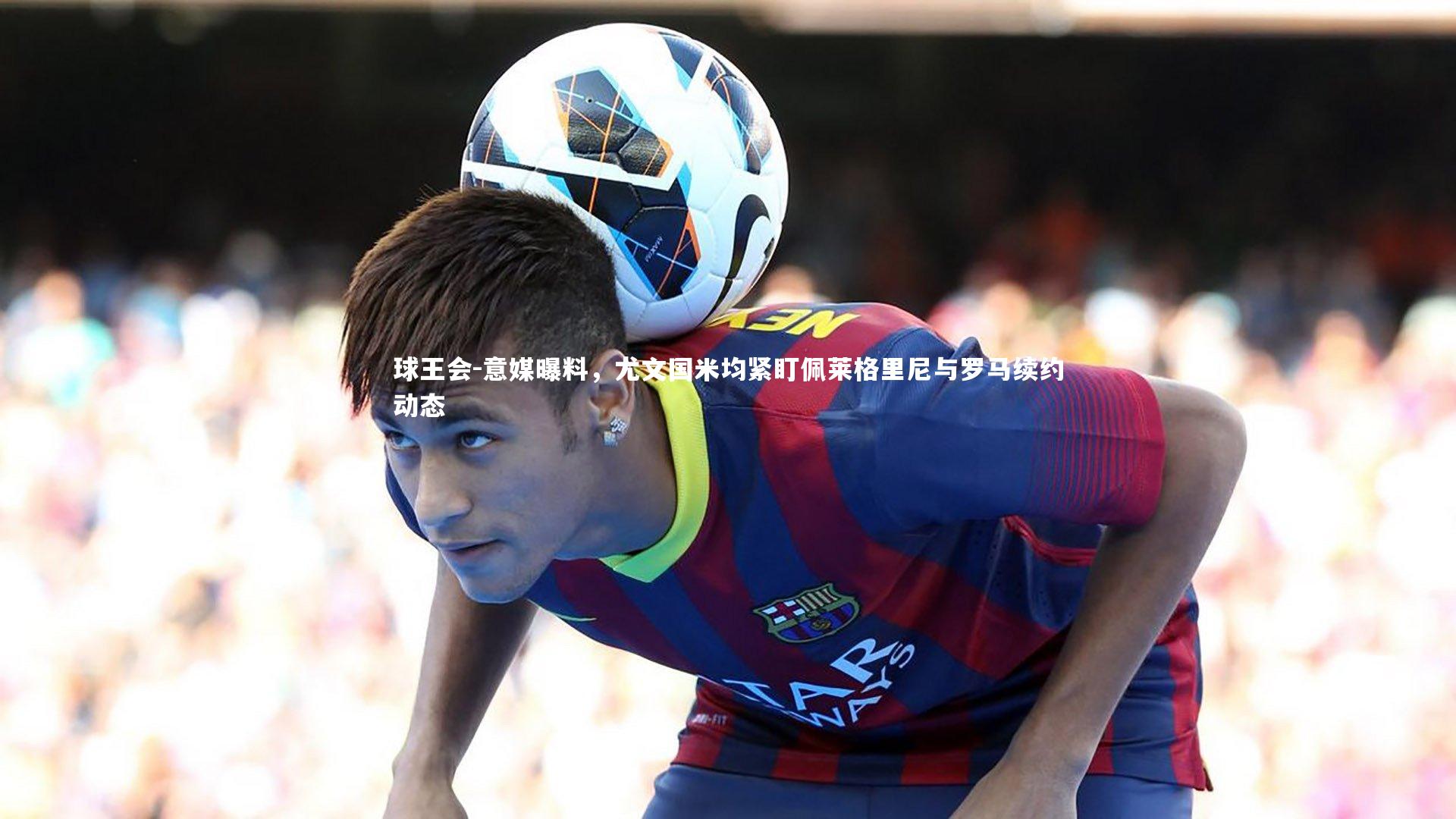 球王会-意媒曝料，尤文国米均紧盯佩莱格里尼与罗马续约动态